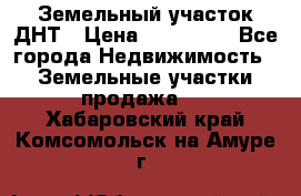 Земельный участок ДНТ › Цена ­ 550 000 - Все города Недвижимость » Земельные участки продажа   . Хабаровский край,Комсомольск-на-Амуре г.